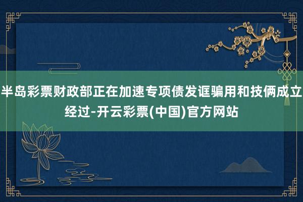 半岛彩票财政部正在加速专项债发诓骗用和技俩成立经过-开云彩票(中国)官方网站