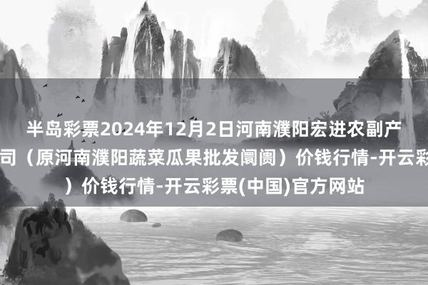 半岛彩票2024年12月2日河南濮阳宏进农副产物批发阛阓有限公司(原河南濮阳蔬菜瓜果批发阛阓)价钱行情-开云彩票(中国)官方网站