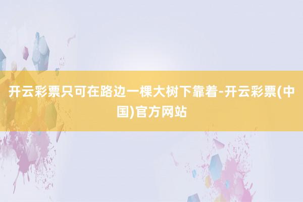 开云彩票只可在路边一棵大树下靠着-开云彩票(中国)官方网站