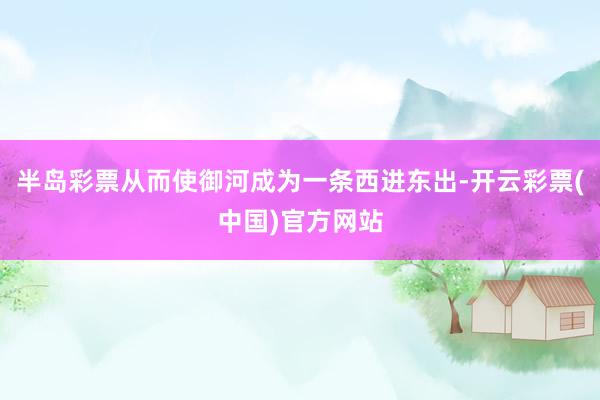 半岛彩票从而使御河成为一条西进东出-开云彩票(中国)官方网站