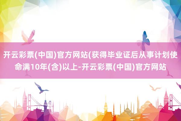 开云彩票(中国)官方网站(获得毕业证后从事计划使命满10年(含)以上-开云彩票(中国)官方网站