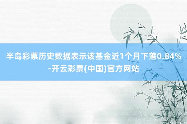 半岛彩票历史数据表示该基金近1个月下落0.84%-开云彩票(中国)官方网站