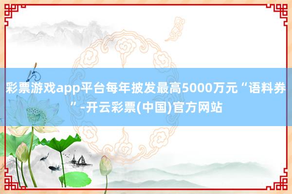 彩票游戏app平台每年披发最高5000万元“语料券”-开云彩票(中国)官方网站