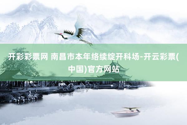 开彩彩票网 南昌市本年络续绽开科场-开云彩票(中国)官方网站