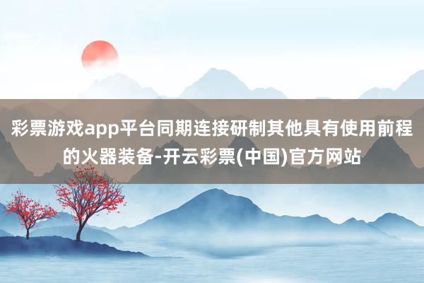 彩票游戏app平台同期连接研制其他具有使用前程的火器装备-开云彩票(中国)官方网站