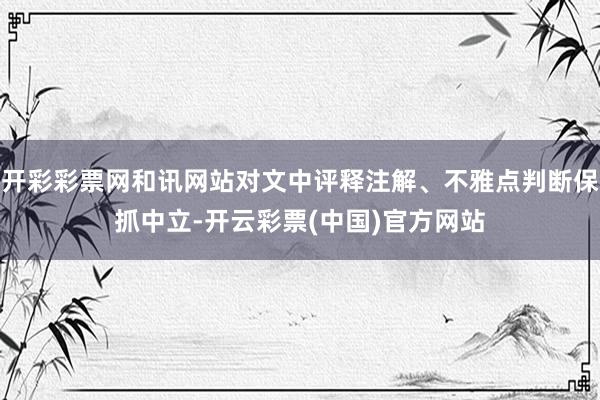 开彩彩票网和讯网站对文中评释注解、不雅点判断保抓中立-开云彩票(中国)官方网站
