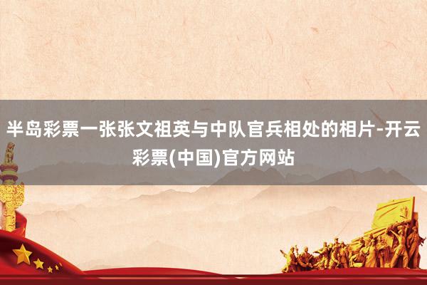 半岛彩票一张张文祖英与中队官兵相处的相片-开云彩票(中国)官方网站