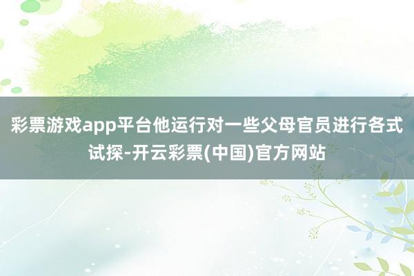 彩票游戏app平台他运行对一些父母官员进行各式试探-开云彩票(中国)官方网站