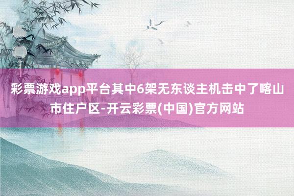 彩票游戏app平台其中6架无东谈主机击中了喀山市住户区-开云彩票(中国)官方网站