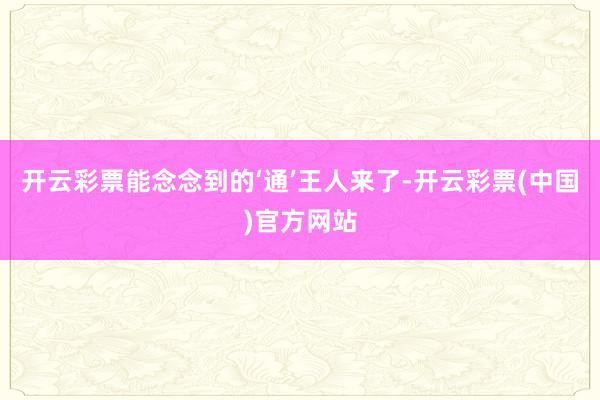 开云彩票能念念到的‘通’王人来了-开云彩票(中国)官方网站