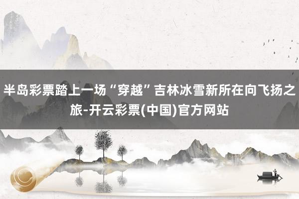 半岛彩票踏上一场“穿越”吉林冰雪新所在向飞扬之旅-开云彩票(中国)官方网站