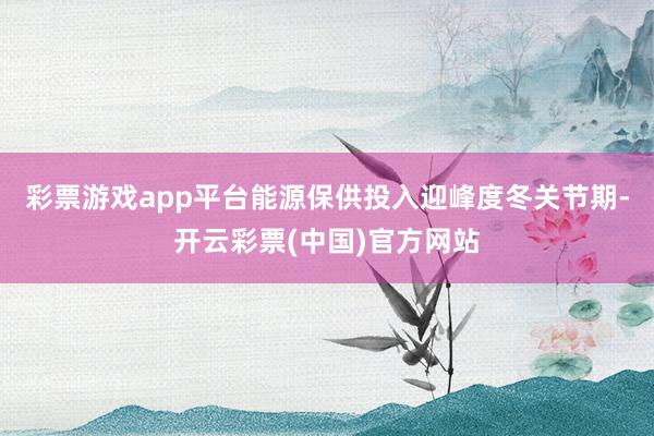 彩票游戏app平台能源保供投入迎峰度冬关节期-开云彩票(中国)官方网站