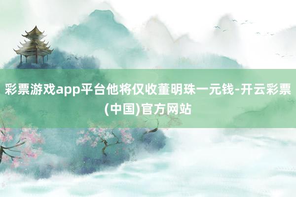 彩票游戏app平台他将仅收董明珠一元钱-开云彩票(中国)官方网站