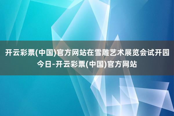 开云彩票(中国)官方网站在雪雕艺术展览会试开园今日-开云彩票(中国)官方网站