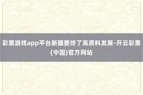 彩票游戏app平台新疆要终了高质料发展-开云彩票(中国)官方网站