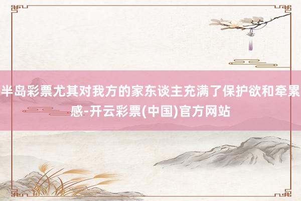 半岛彩票尤其对我方的家东谈主充满了保护欲和牵累感-开云彩票(中国)官方网站