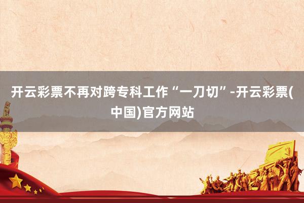开云彩票不再对跨专科工作“一刀切”-开云彩票(中国)官方网站