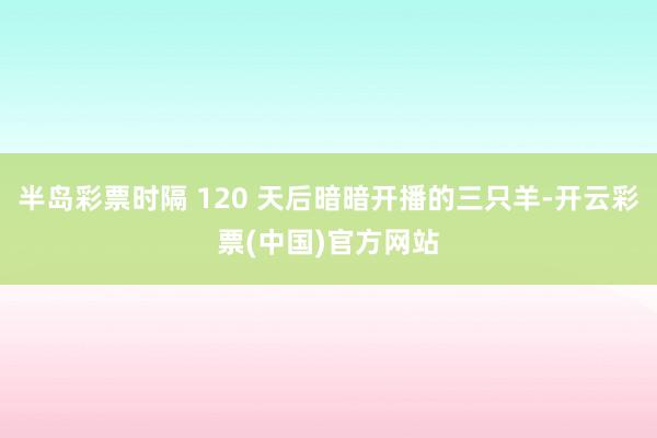 半岛彩票时隔 120 天后暗暗开播的三只羊-开云彩票(中国)官方网站