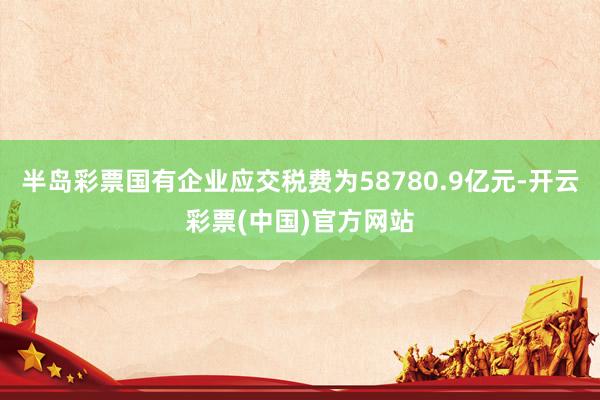 半岛彩票国有企业应交税费为58780.9亿元-开云彩票(中国)官方网站