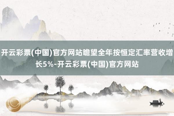 开云彩票(中国)官方网站瞻望全年按恒定汇率营收增长5%-开云彩票(中国)官方网站