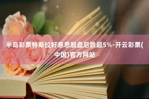 半岛彩票特斯拉好意思股盘后跌超5%-开云彩票(中国)官方网站