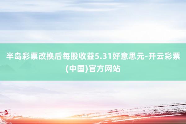 半岛彩票改换后每股收益5.31好意思元-开云彩票(中国)官方网站
