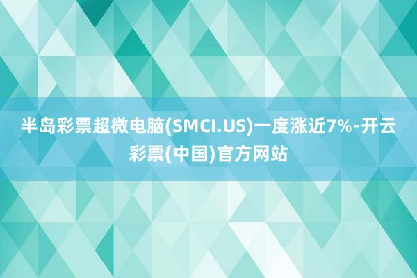 半岛彩票超微电脑(SMCI.US)一度涨近7%-开云彩票(中国)官方网站