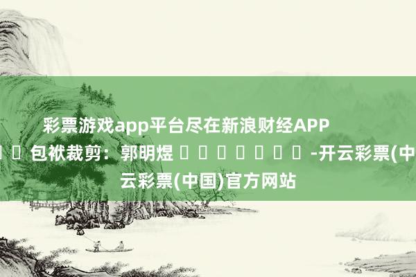 彩票游戏app平台尽在新浪财经APP            						包袱裁剪：郭明煜 							-开云彩票(中国)官方网站