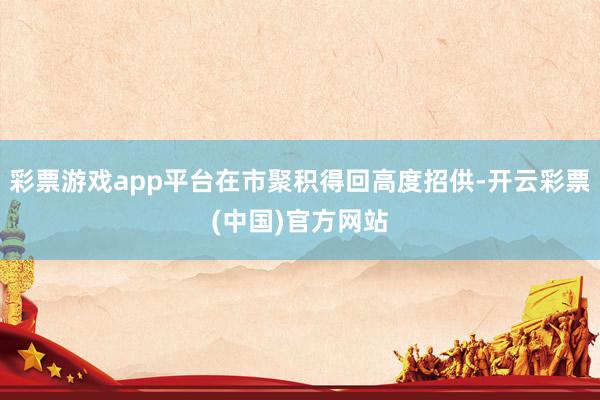 彩票游戏app平台在市聚积得回高度招供-开云彩票(中国)官方网站