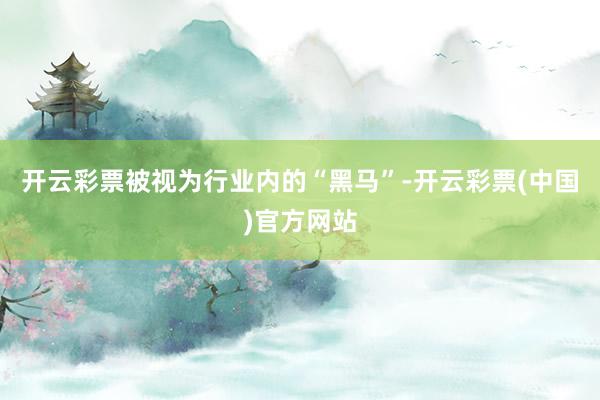 开云彩票被视为行业内的“黑马”-开云彩票(中国)官方网站