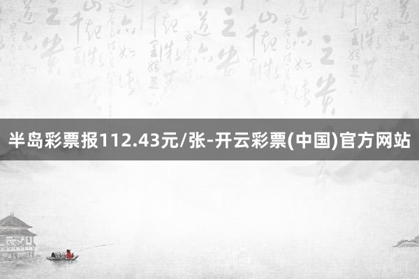 半岛彩票报112.43元/张-开云彩票(中国)官方网站