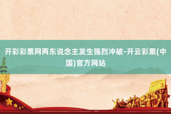 开彩彩票网两东说念主发生强烈冲破-开云彩票(中国)官方网站