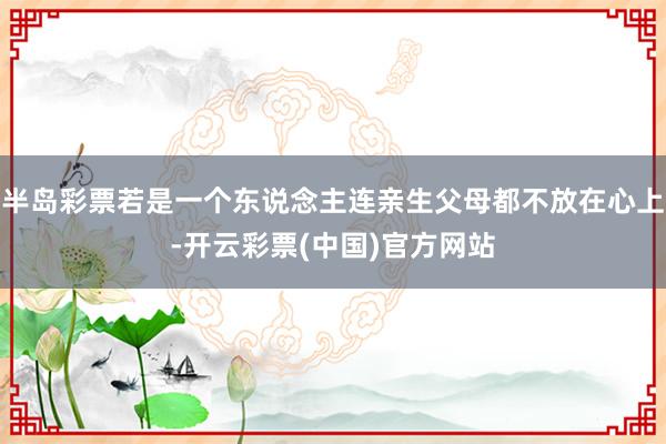 半岛彩票若是一个东说念主连亲生父母都不放在心上-开云彩票(中国)官方网站