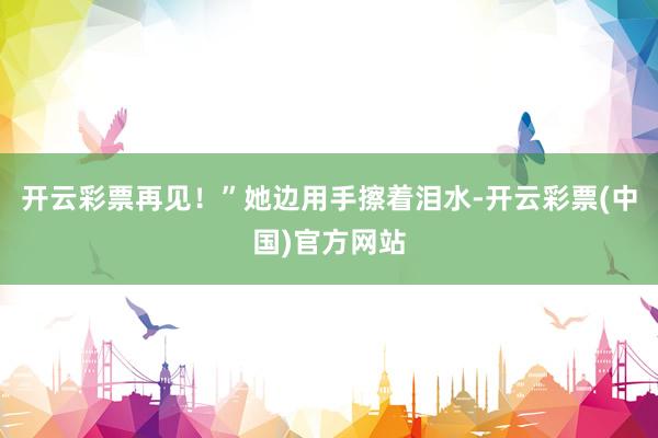 开云彩票再见！”她边用手擦着泪水-开云彩票(中国)官方网站