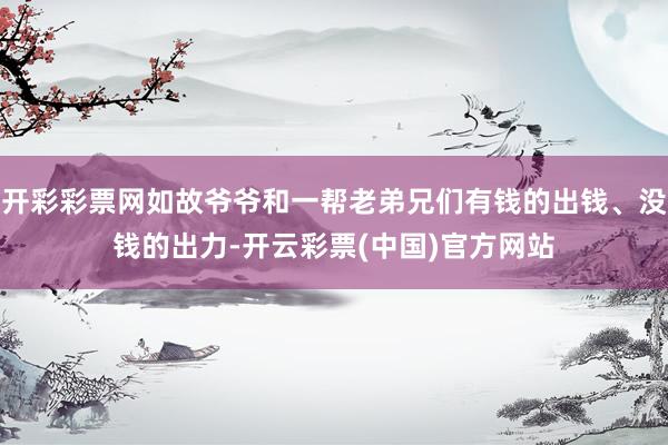 开彩彩票网如故爷爷和一帮老弟兄们有钱的出钱、没钱的出力-开云彩票(中国)官方网站