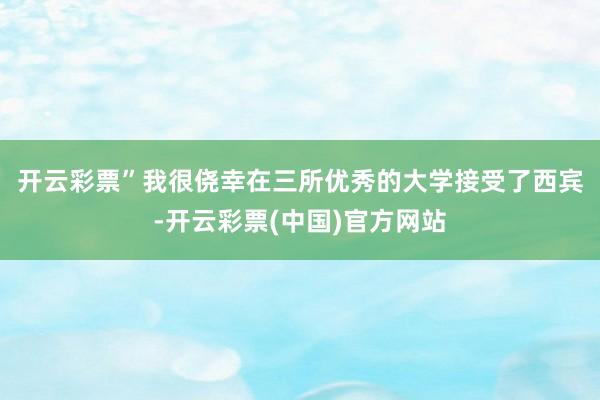 开云彩票”　　我很侥幸在三所优秀的大学接受了西宾-开云彩票(中国)官方网站