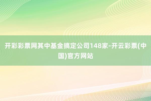 开彩彩票网其中基金搞定公司148家-开云彩票(中国)官方网站