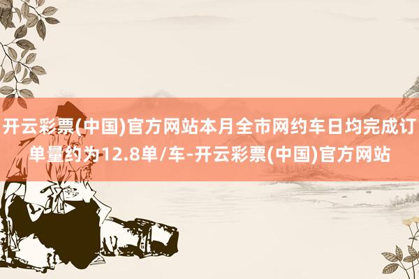 开云彩票(中国)官方网站本月全市网约车日均完成订单量约为12.8单/车-开云彩票(中国)官方网站