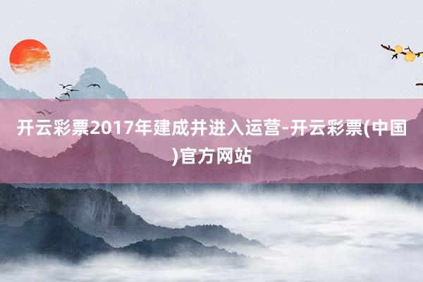 开云彩票2017年建成并进入运营-开云彩票(中国)官方网站