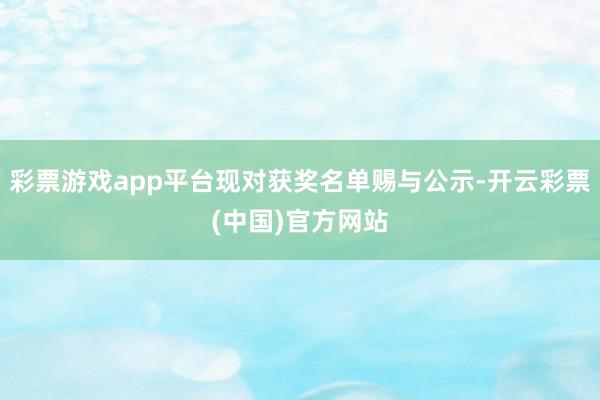 彩票游戏app平台现对获奖名单赐与公示-开云彩票(中国)官方网站