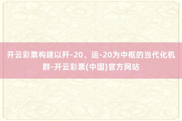 开云彩票构建以歼-20、运-20为中枢的当代化机群-开云彩票(中国)官方网站