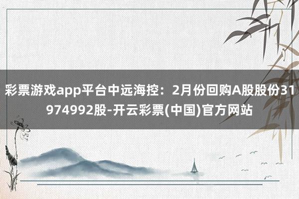 彩票游戏app平台中远海控：2月份回购A股股份31974992股-开云彩票(中国)官方网站