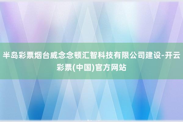 半岛彩票烟台威念念顿汇智科技有限公司建设-开云彩票(中国)官方网站