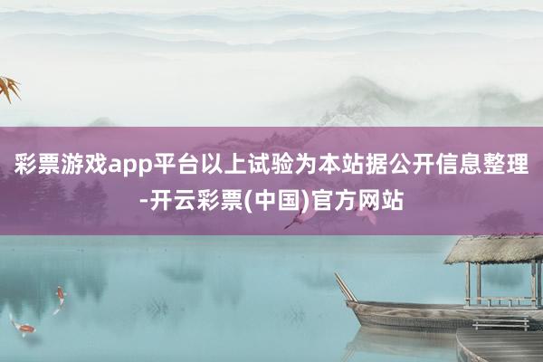 彩票游戏app平台以上试验为本站据公开信息整理-开云彩票(中国)官方网站