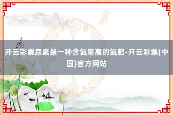 开云彩票尿素是一种含氮量高的氮肥-开云彩票(中国)官方网站