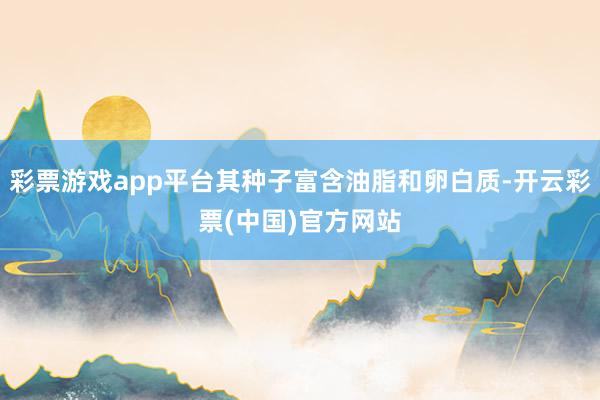 彩票游戏app平台其种子富含油脂和卵白质-开云彩票(中国)官方网站