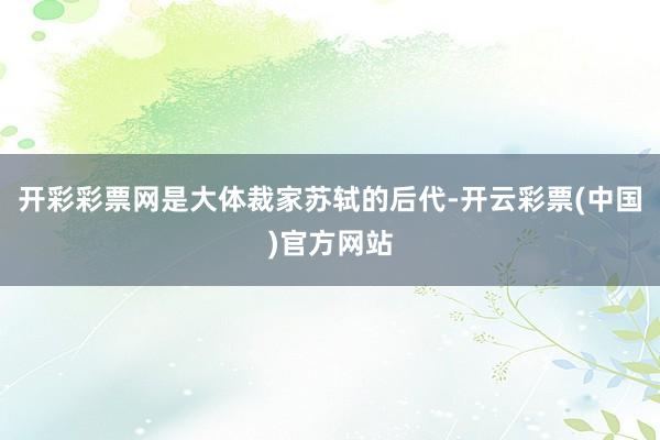 开彩彩票网是大体裁家苏轼的后代-开云彩票(中国)官方网站