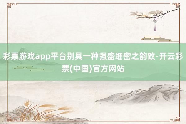 彩票游戏app平台别具一种强盛细密之韵致-开云彩票(中国)官方网站