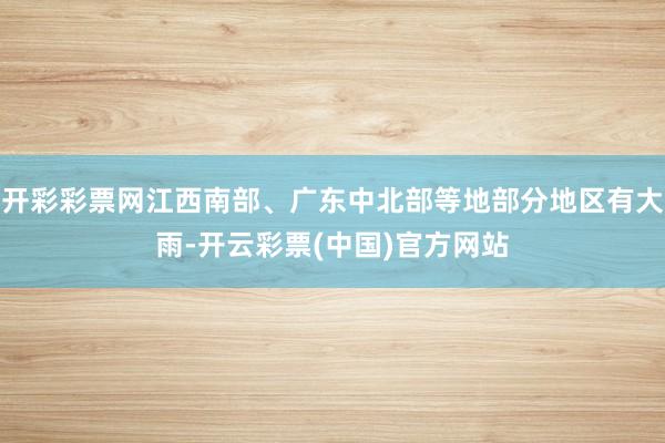开彩彩票网江西南部、广东中北部等地部分地区有大雨-开云彩票(中国)官方网站