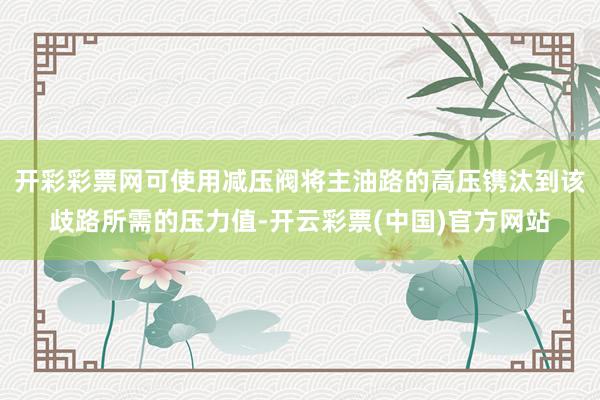 开彩彩票网可使用减压阀将主油路的高压镌汰到该歧路所需的压力值-开云彩票(中国)官方网站